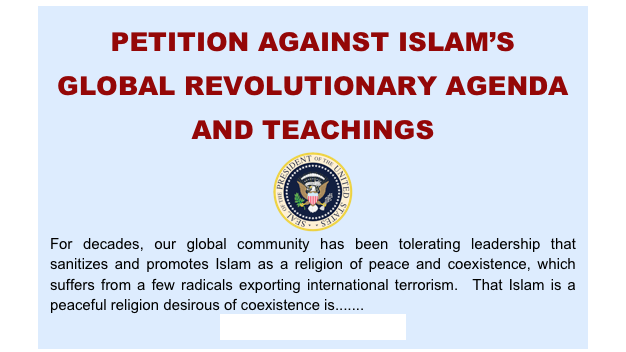 PETITION AGAINST ISLAM’S GLOBAL REVOLUTIONARY AGENDA AND TEACHINGSFor decades, our global community has been tolerating leadership that sanitizes and promotes Islam as a religion of peace and coexistence, which suffers from a few radicals exporting international terrorism.  That Islam is a peaceful religion desirous of coexistence is....... 
(SIGN THE PETITION)